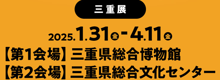 2025年1月31日(金)～4月11日(金) ［第1会場］三重県総合博物館 ［第2会場］三重県総合文化センター